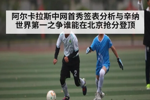 阿尔卡拉斯中网首秀签表分析与辛纳世界第一之争谁能在北京抢分登顶