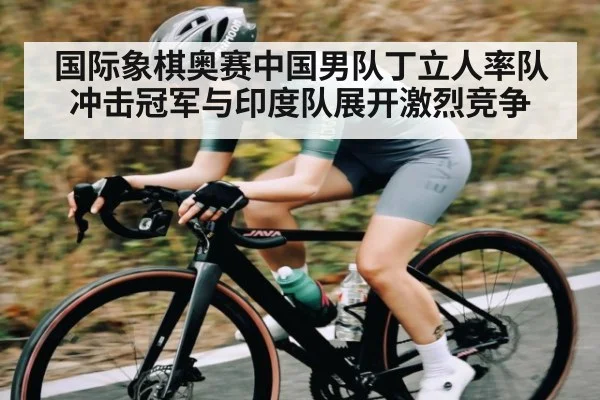 国际象棋奥赛中国男队丁立人率队冲击冠军与印度队展开激烈竞争